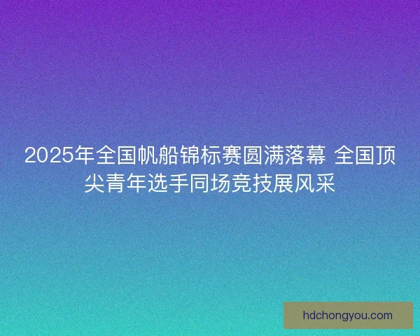 2025年全国帆船锦标赛圆满落幕 全国顶尖青年选手同场竞技展风采