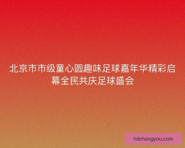 北京市市级童心圆趣味足球嘉年华精彩启幕全民共庆足球盛会